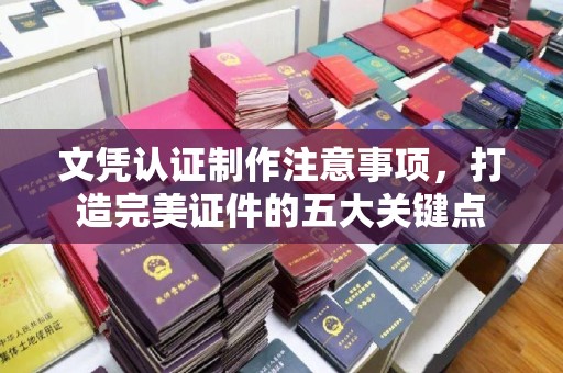 泰安文凭认证制作注意事项，打造完美证件的五大关键点