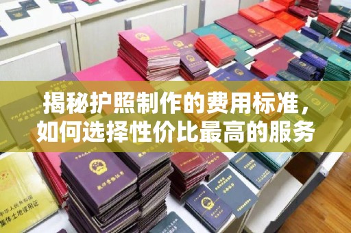 泰安揭秘护照制作的费用标准，如何选择性价比最高的服务？